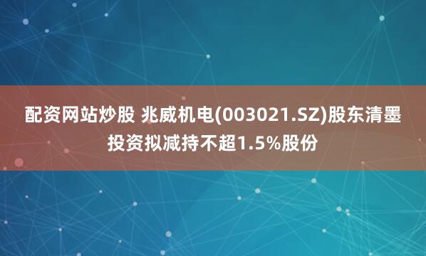 配资网站炒股 兆威机电(003021.SZ)股东清墨投资拟减持不超1.5%股份
