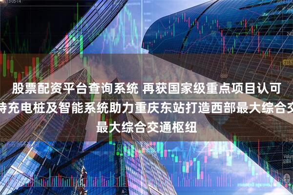 股票配资平台查询系统 再获国家级重点项目认可！易事特充电桩及智能系统助力重庆东站打造西部最大综合交通枢纽