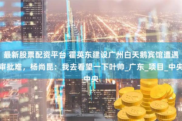 最新股票配资平台 霍英东建设广州白天鹅宾馆遭遇审批难，杨尚昆：我去看望一下叶帅_广东_项目_中央