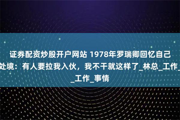 证券配资炒股开户网站 1978年罗瑞卿回忆自己此前处境：有人要拉我入伙，我不干就这样了_林总_工作_事情