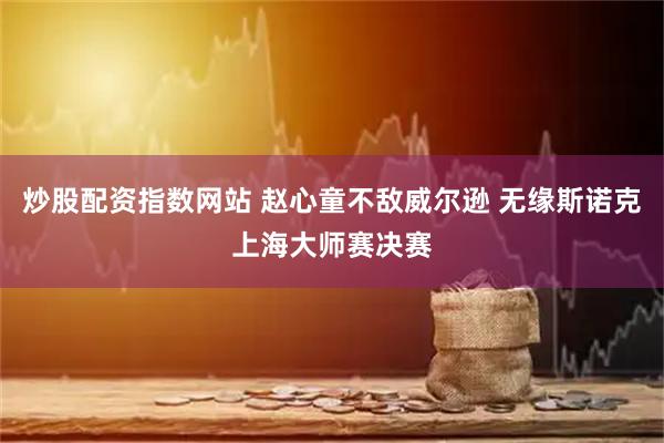 炒股配资指数网站 赵心童不敌威尔逊 无缘斯诺克上海大师赛决赛