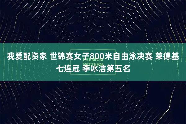 我爱配资家 世锦赛女子800米自由泳决赛 莱德基七连冠 李冰洁第五名