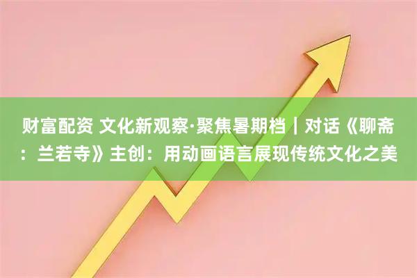 财富配资 文化新观察·聚焦暑期档｜对话《聊斋：兰若寺》主创：用动画语言展现传统文化之美