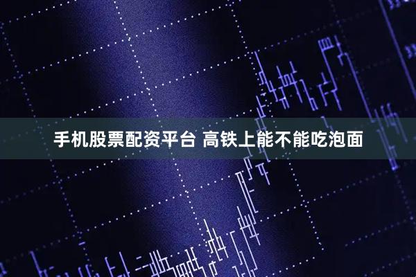 手机股票配资平台 高铁上能不能吃泡面