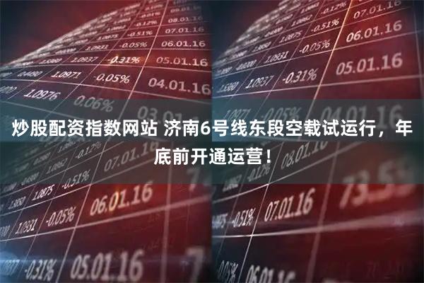 炒股配资指数网站 济南6号线东段空载试运行，年底前开通运营！