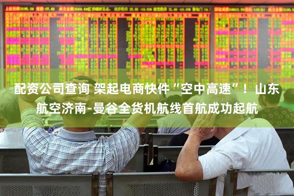 配资公司查询 架起电商快件“空中高速”！山东航空济南-曼谷全货机航线首航成功起航