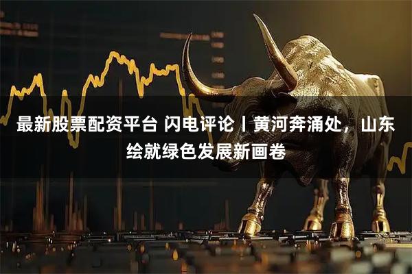 最新股票配资平台 闪电评论丨黄河奔涌处，山东绘就绿色发展新画卷