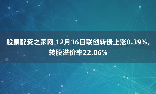 股票配资之家网 12月16日联创转债上涨0.39%，转股溢价率22.06%