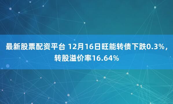 最新股票配资平台 12月16日旺能转债下跌0.3%，转股溢价率16.64%