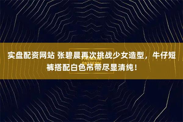 实盘配资网站 张碧晨再次挑战少女造型，牛仔短裤搭配白色吊带尽显清纯！