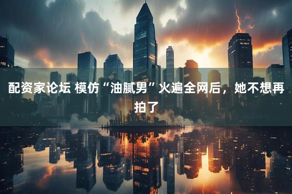 配资家论坛 模仿“油腻男”火遍全网后，她不想再拍了