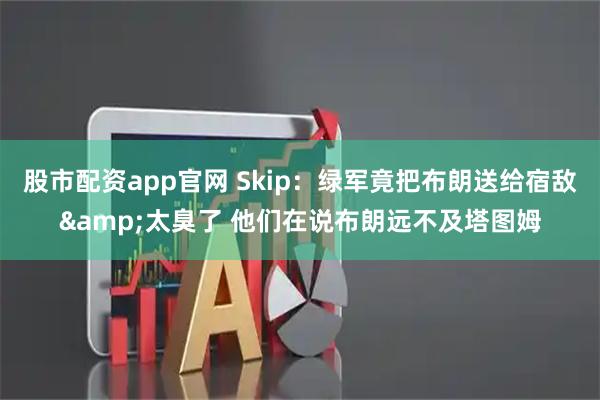 股市配资app官网 Skip：绿军竟把布朗送给宿敌&太臭了 他们在说布朗远不及塔图姆
