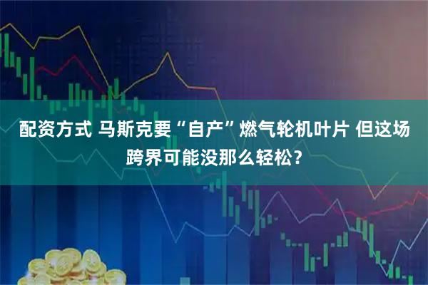 配资方式 马斯克要“自产”燃气轮机叶片 但这场跨界可能没那么轻松？