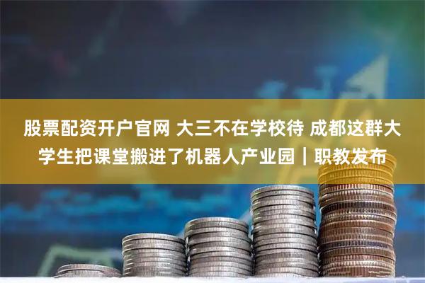 股票配资开户官网 大三不在学校待 成都这群大学生把课堂搬进了机器人产业园｜职教发布